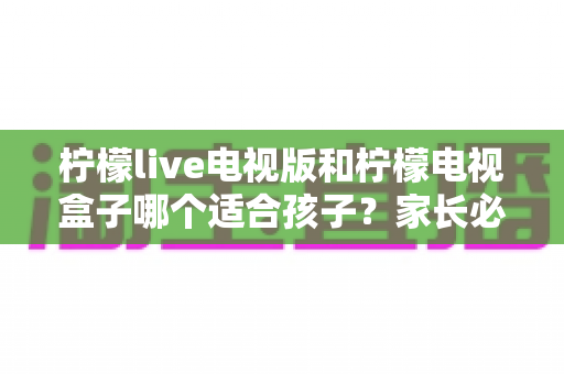 柠檬live电视版和柠檬电视盒子哪个适合孩子？家长必看的全面对比与选购指南