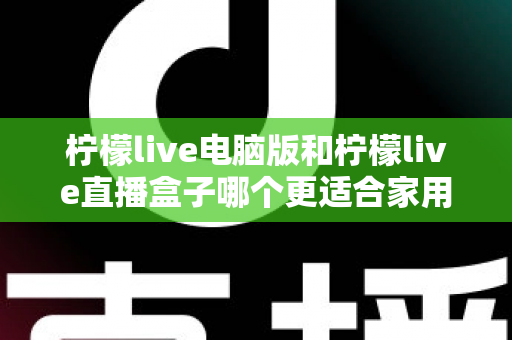 柠檬live电脑版和柠檬live直播盒子哪个更适合家用?家庭用户全面对比与选购指南 柠檬live电脑版和柠檬live直播盒子哪个更适合家用?家庭用户全面对比与选购指南