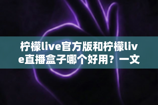 柠檬live官方版和柠檬live直播盒子哪个好用？一文看懂差异，选对不踩坑