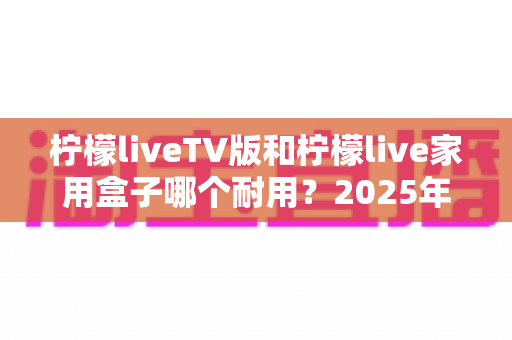 柠檬liveTV版和柠檬live家用盒子哪个耐用?2025年深度选购与耐用性全面解析指南 柠檬liveTV版和柠檬live家用盒子哪个耐用?2025年深度选购与耐用性全面解析指南