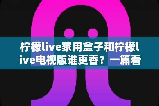 柠檬live家用盒子和柠檬live电视版谁更香?一篇看懂差异的深度对比测评与选购指南 柠檬live家用盒子和柠檬live电视版谁更香?一篇看懂差异的深度对比测评与选购指南