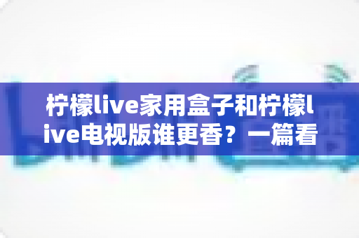 柠檬live家用盒子和柠檬live电视版谁更香?一篇看懂差异的深度对比测评与选购指南 柠檬live家用盒子和柠檬live电视版谁更香?一篇看懂差异的深度对比测评与选购指南