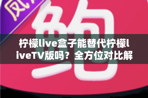 柠檬live盒子能替代柠檬liveTV版吗？全方位对比解析与选购指南，帮你找到最适合的观剧方案