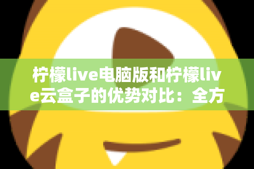 柠檬live电脑版和柠檬live云盒子的优势对比：全方位解析帮你选对观影利器