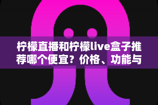 柠檬直播和柠檬live盒子推荐哪个便宜？价格、功能与使用体验全方位对比指南