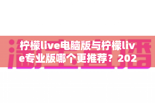 柠檬live电脑版与柠檬live专业版哪个更推荐？2025年最全面的选择指南与深度对比评测