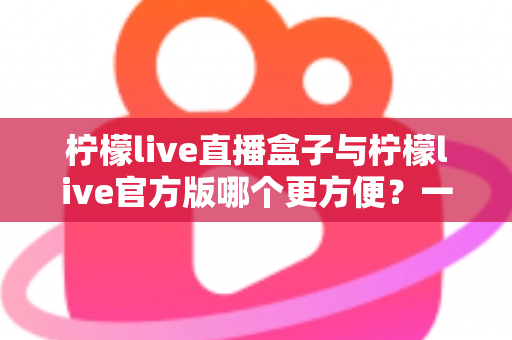 柠檬live直播盒子与柠檬live官方版哪个更方便？一站式对比解析，帮你选出最适合的直播观看方案