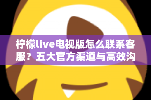 柠檬live电视版怎么联系客服？五大官方渠道与高效沟通全攻略