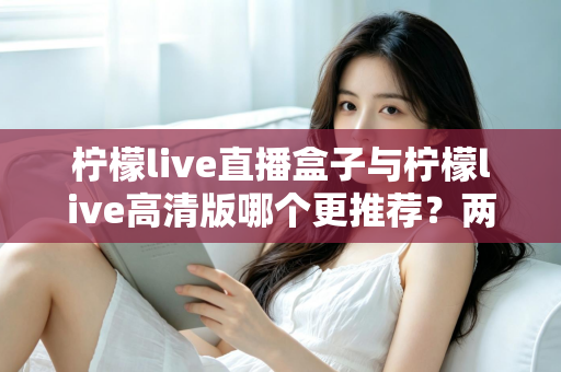 柠檬live直播盒子与柠檬live高清版哪个更推荐？两大版本全方位对比与选购指南