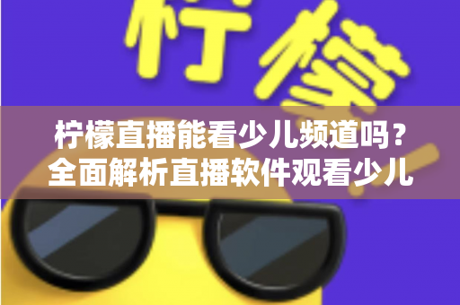 柠檬直播能看少儿频道吗？全面解析直播软件观看少儿节目的可行性、风险与正规替代方案