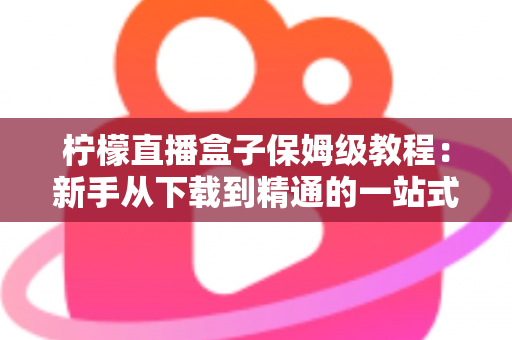 柠檬直播盒子保姆级教程：新手从下载到精通的一站式完整指南