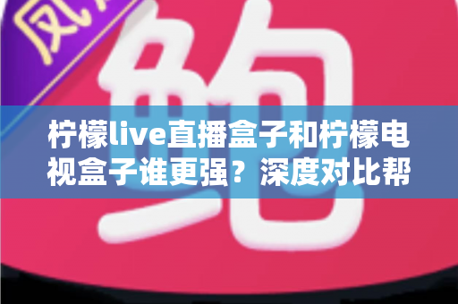 柠檬live直播盒子和柠檬电视盒子谁更强？深度对比帮你选出最适合客厅的那一款