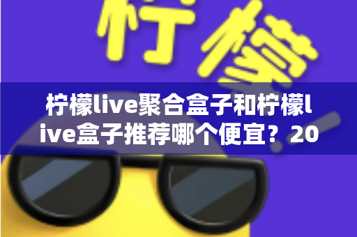 柠檬live聚合盒子和柠檬live盒子推荐哪个便宜？2025最新价格对比与超全选购避坑指南