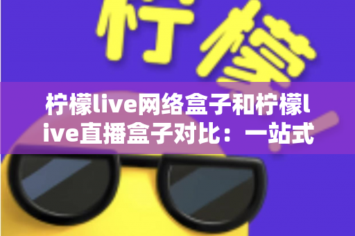 柠檬live网络盒子和柠檬live直播盒子对比：一站式深度解析两款电视盒子的差异与选购指南