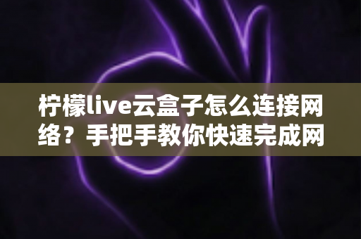 柠檬live云盒子怎么连接网络?手把手教你快速完成网络配置,畅享高清影音体验 柠檬live云盒子怎么连接网络?手把手教你快速完成网络配置,畅享高清影音体验