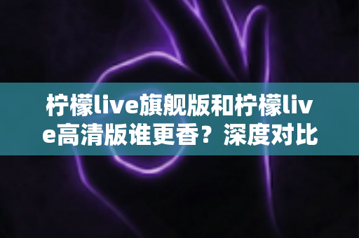 柠檬live旗舰版和柠檬live高清版谁更香？深度对比解析帮你选对版本不踩坑