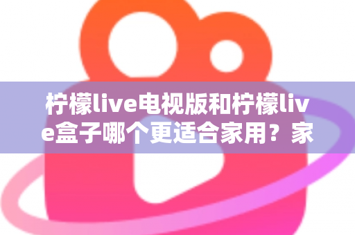 柠檬live电视版和柠檬live盒子哪个更适合家用？家庭观影选择全解析