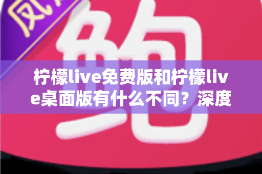 柠檬live免费版和柠檬live桌面版有什么不同？深度对比解析助你选对版本
