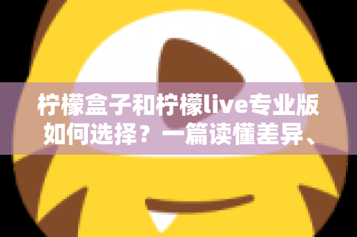柠檬盒子和柠檬live专业版如何选择？一篇读懂差异、场景与性价比的全方位选购指南