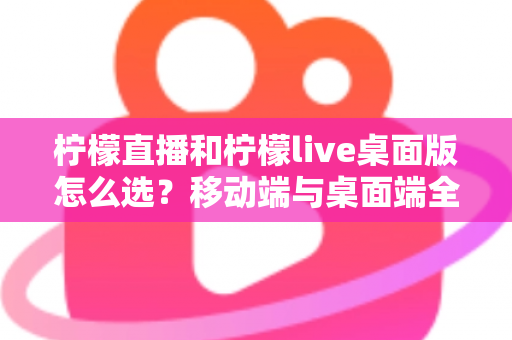 柠檬直播和柠檬live桌面版怎么选？移动端与桌面端全维度对比指南帮你轻松决策