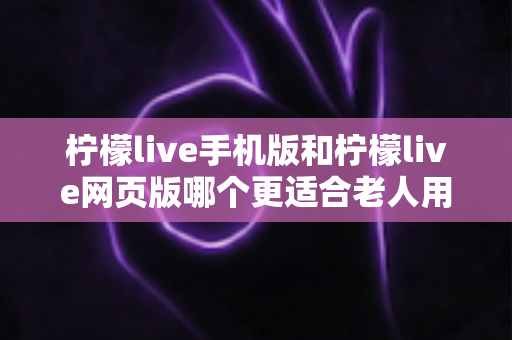 柠檬live手机版和柠檬live网页版哪个更适合老人用？超详细对比指南助您轻松选择
