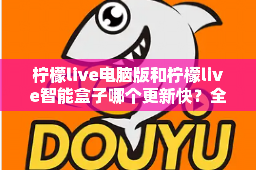 柠檬live电脑版和柠檬live智能盒子哪个更新快？全面对比解析与选择指南