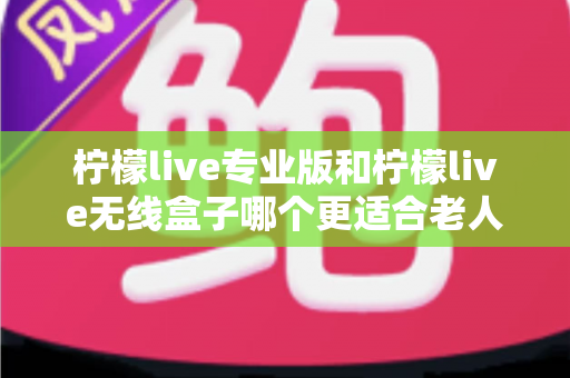 柠檬live专业版和柠檬live无线盒子哪个更适合老人用？超详细选购指南帮您为爸妈挑对设备