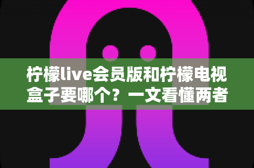 柠檬live会员版和柠檬电视盒子要哪个？一文看懂两者差异与选购指南
