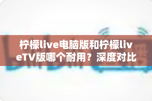 柠檬live电脑版和柠檬liveTV版哪个耐用？深度对比分析帮你选对版本不踩坑