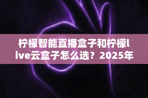 柠檬智能直播盒子和柠檬live云盒子怎么选？2025年最新选购攻略帮你精准避坑