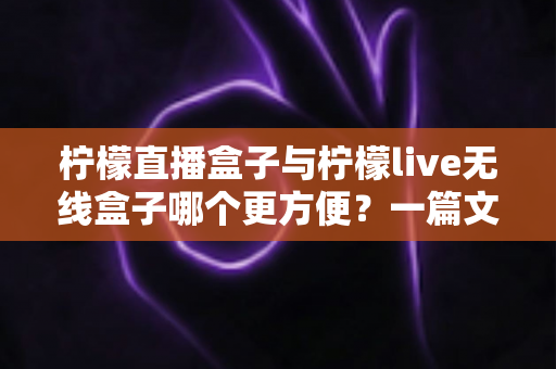 柠檬直播盒子与柠檬live无线盒子哪个更方便？一篇文章帮你彻底搞懂选购难题