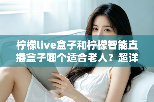 柠檬live盒子和柠檬智能直播盒子哪个适合老人？超详细选购指南帮您一次选对不踩坑