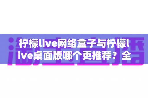 柠檬live网络盒子与柠檬live桌面版哪个更推荐？全方位深度对比助你做出最佳选择