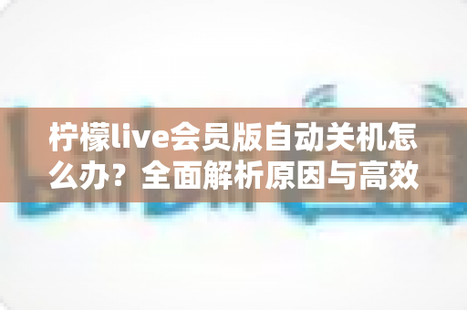 柠檬live会员版自动关机怎么办?全面解析原因与高效解决方法,助你畅享稳定直播体验 柠檬live会员版自动关机怎么办?全面解析原因与高效解决方法,助你畅享稳定直播体验