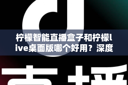 柠檬智能直播盒子和柠檬live桌面版哪个好用？深度对比评测，帮你找到最适合的直播利器