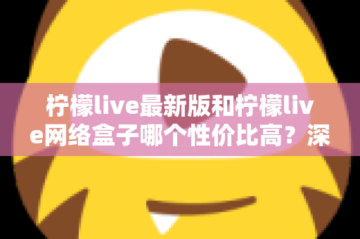柠檬live最新版和柠檬live网络盒子哪个性价比高？深度对比教你选对不选贵