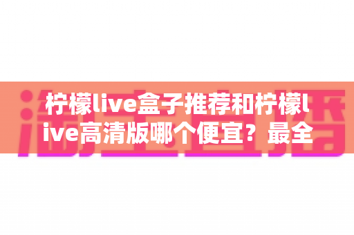 柠檬live盒子推荐和柠檬live高清版哪个便宜？最全价格对比与选购省钱指南