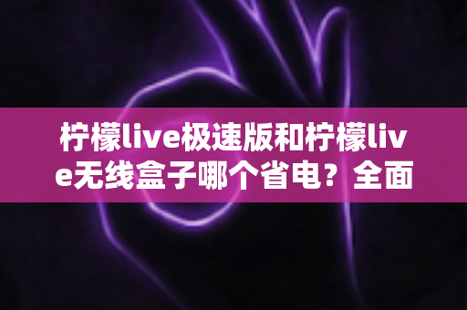 柠檬live极速版和柠檬live无线盒子哪个省电?全面耗电对比与选购省电指南 柠檬live极速版和柠檬live无线盒子哪个省电?全面耗电对比与选购省电指南
