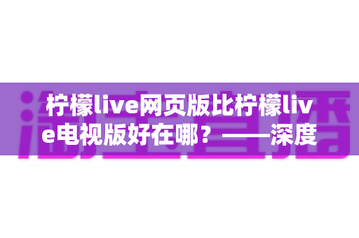 柠檬live网页版比柠檬live电视版好在哪？——深度解析网页版五大核心优势与实用选择指南