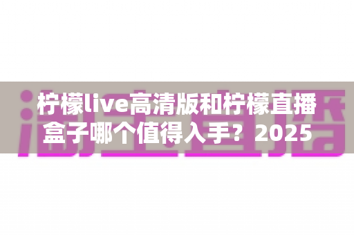柠檬live高清版和柠檬直播盒子哪个值得入手?2025年最新深度对比评测帮你避坑选对 柠檬live高清版和柠檬直播盒子哪个值得入手?2025年最新深度对比评测帮你避坑选对