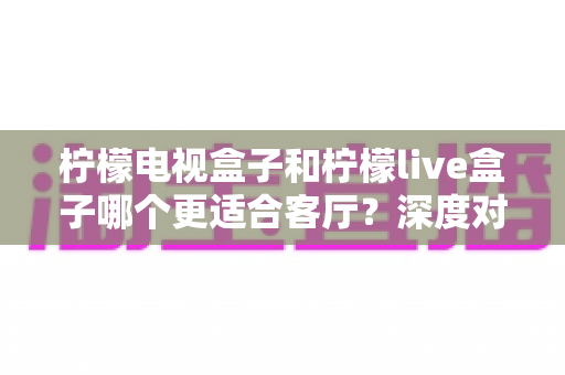 柠檬电视盒子和柠檬live盒子哪个更适合客厅?深度对比帮你选对家庭观影设备 柠檬电视盒子和柠檬live盒子哪个更适合客厅?深度对比帮你选对家庭观影设备
