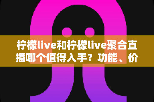 柠檬live和柠檬live聚合直播哪个值得入手？功能、价格与体验深度对比全指南