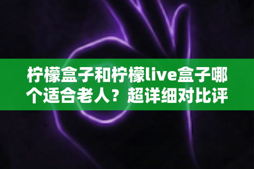 柠檬盒子和柠檬live盒子哪个适合老人?超详细对比评测与实用选购指南 柠檬盒子和柠檬live盒子哪个适合老人?超详细对比评测与实用选购指南