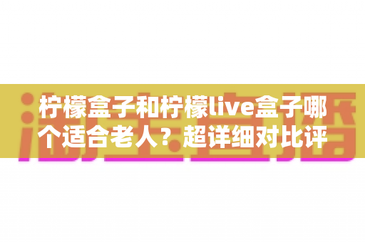 柠檬盒子和柠檬live盒子哪个适合老人？超详细对比评测与实用选购指南