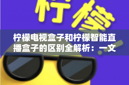 柠檬电视盒子和柠檬智能直播盒子的区别全解析：一文读懂两款盒子的核心差异与选购指南