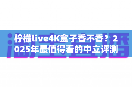 柠檬live4K盒子香不香？2025年最值得看的中立评测与选购指南
