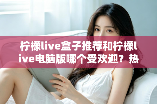 柠檬live盒子推荐和柠檬live电脑版哪个受欢迎?热门版本全面对比与选择指南 柠檬live盒子推荐和柠檬live电脑版哪个受欢迎?热门版本全面对比与选择指南