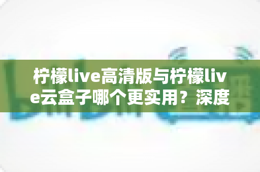 柠檬live高清版与柠檬live云盒子哪个更实用？深度对比评测助你做出明智选择