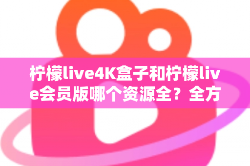 柠檬live4K盒子和柠檬live会员版哪个资源全？全方位对比解析与选购指南
