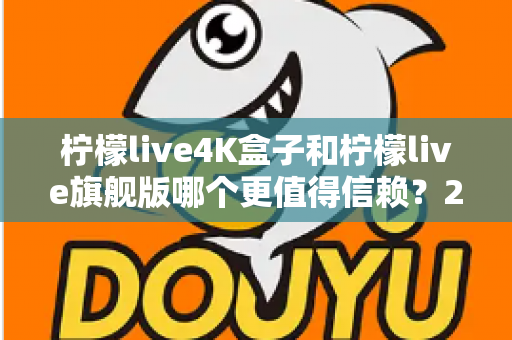 柠檬live4K盒子和柠檬live旗舰版哪个更值得信赖？2025年最新选购对比指南帮你避坑